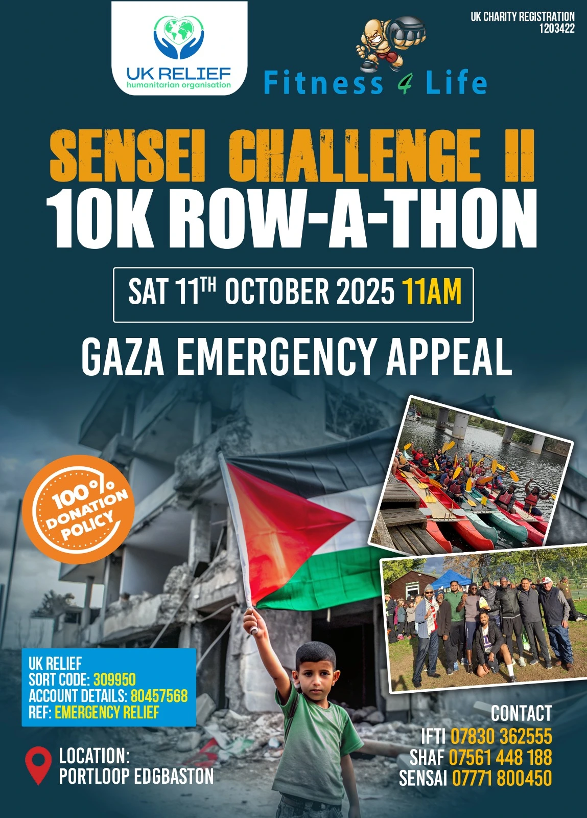 ukrelief_sensei_challenge_2_10k_row_a_thon "A promotional poster for 'Sensei Challenge II: 10K Row-A-Thon' benefiting the Gaza Emergency Appeal. The poster features a dark teal background with prominent orange and white text. At the top are the logos of UK Relief (showing hands holding a globe) and Fitness 4 Life (featuring a cartoon martial arts character). The event details show it's scheduled for Saturday 11th October 2025 at 11AM at Portloop Edgbaston. The poster includes a '100% Donation Policy' badge in orange. The central image shows a Palestinian flag against a background of damaged buildings. The poster also includes two additional photos: one showing red and yellow kayaks or rowing equipment lined up by a dock, and another showing a group of participants at what appears to be a previous event. Contact information is provided for three organizers (Ifti, Shaf, and Sensei) with their phone numbers. The poster includes UK Relief's banking details with Sort Code: 309950, Account Details: 80457568, and Reference: Emergency Relief. The UK Charity Registration number 1203422 is displayed in the top right corner. The overall design effectively combines the sporting challenge aspect with the humanitarian cause, using a color scheme of orange, white, and blue against the teal background."